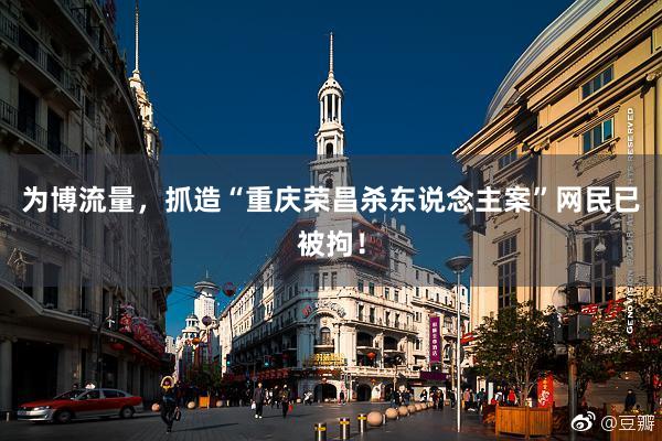 为博流量，抓造“重庆荣昌杀东说念主案”网民已被拘！