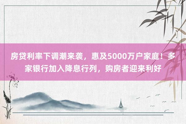 房贷利率下调潮来袭，惠及5000万户家庭！多家银行加入降息行列，购房者迎来利好