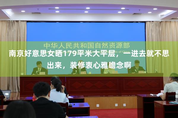 南京好意思女晒179平米大平层，一进去就不思出来，装修衷心雅瞻念啊