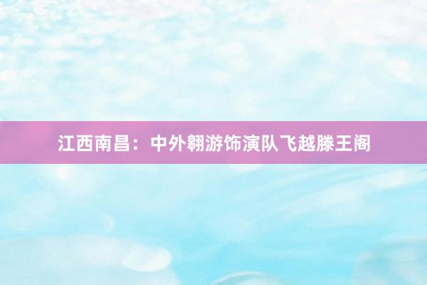 江西南昌：中外翱游饰演队飞越滕王阁