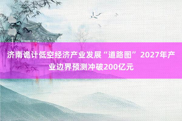 济南诡计低空经济产业发展“道路图” 2027年产业边界预测冲破200亿元