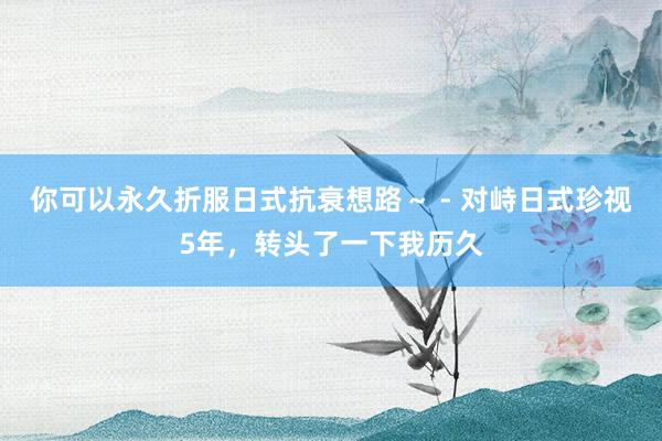 你可以永久折服日式抗衰想路～ - 对峙日式珍视5年，转头了一下我历久
