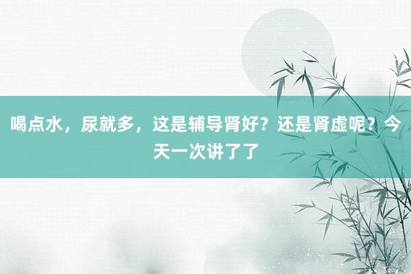 喝点水，尿就多，这是辅导肾好？还是肾虚呢？今天一次讲了了