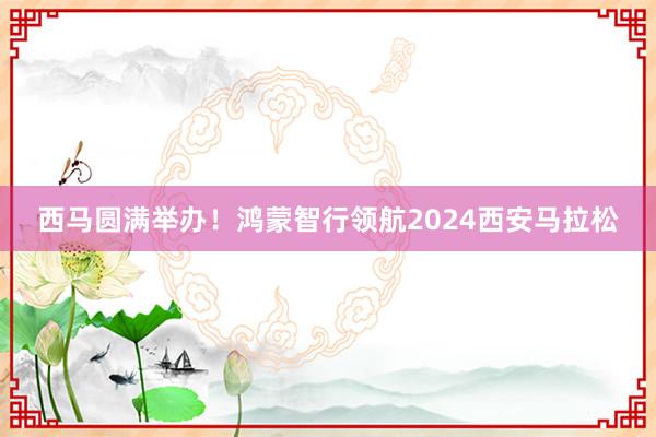 西马圆满举办！鸿蒙智行领航2024西安马拉松