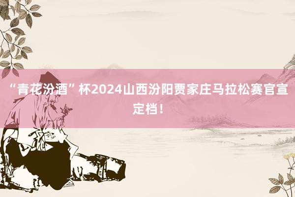 “青花汾酒”杯2024山西汾阳贾家庄马拉松赛官宣定档！