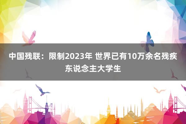 中国残联：限制2023年 世界已有10万余名残疾东说念主大学生