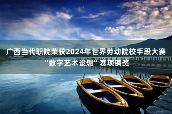 广西当代职院荣获2024年世界劳动院校手段大赛“数字艺术设想”赛项铜奖