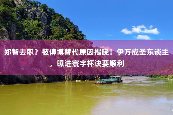 郑智去职？被傅博替代原因揭晓！伊万成圣东谈主，曝进寰宇杯诀要顺利