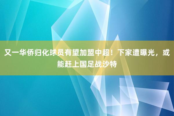 又一华侨归化球员有望加盟中超！下家遭曝光，或能赶上国足战沙特