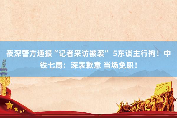 夜深警方通报“记者采访被袭” 5东谈主行拘！中铁七局：深表歉意 当场免职！