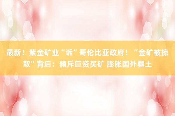 最新！紫金矿业“诉”哥伦比亚政府！“金矿被掠取”背后：频斥巨资买矿 膨胀国外疆土