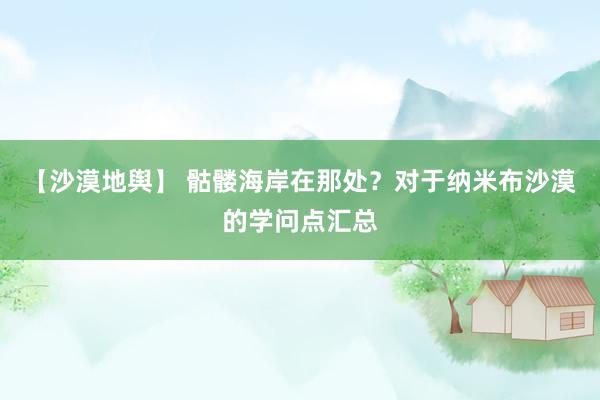 【沙漠地舆】 骷髅海岸在那处？对于纳米布沙漠的学问点汇总