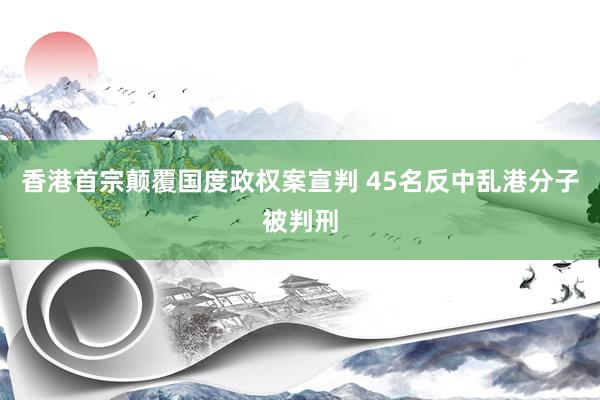 香港首宗颠覆国度政权案宣判 45名反中乱港分子被判刑