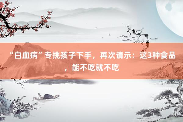 “白血病”专挑孩子下手，再次请示：这3种食品，能不吃就不吃