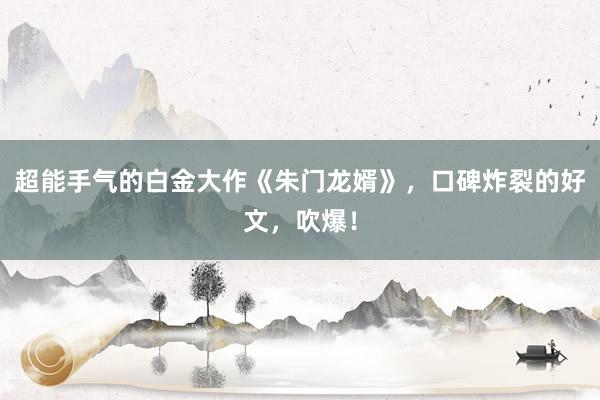 超能手气的白金大作《朱门龙婿》，口碑炸裂的好文，吹爆！