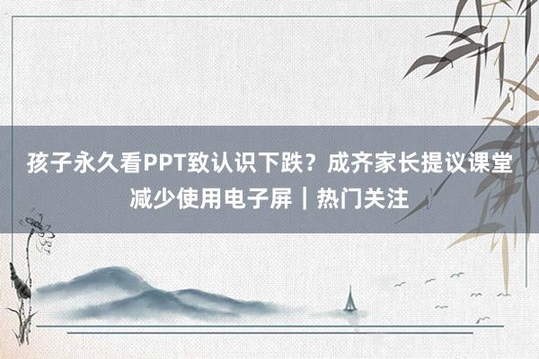 孩子永久看PPT致认识下跌？成齐家长提议课堂减少使用电子屏｜热门关注