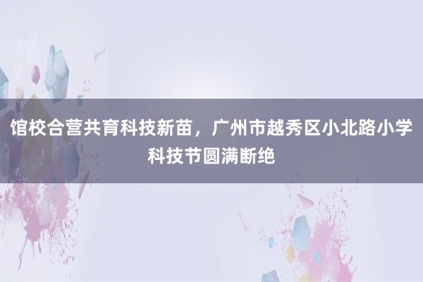 馆校合营共育科技新苗，广州市越秀区小北路小学科技节圆满断绝