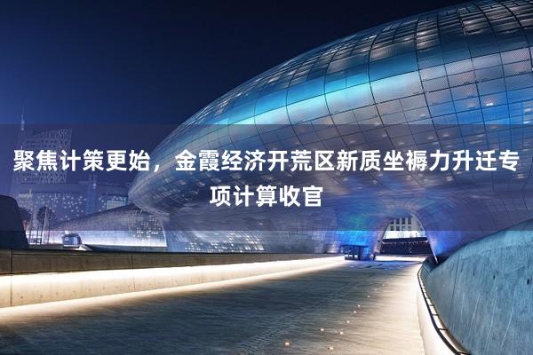 聚焦计策更始，金霞经济开荒区新质坐褥力升迁专项计算收官