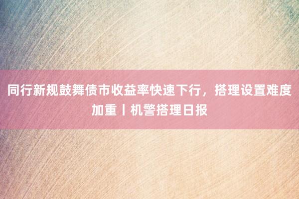 同行新规鼓舞债市收益率快速下行，搭理设置难度加重丨机警搭理日报