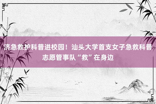 济急救护科普进校园！汕头大学首支女子急救科普志愿管事队“救”在身边