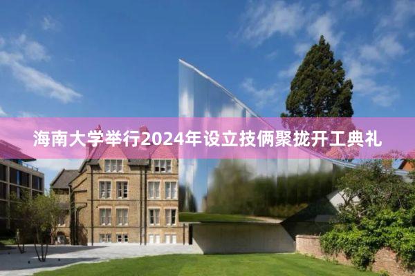 海南大学举行2024年设立技俩聚拢开工典礼